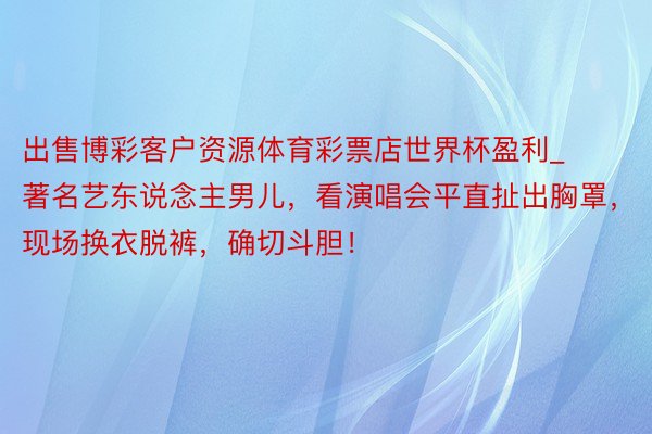 出售博彩客户资源体育彩票店世界杯盈利_著名艺东说念主男儿，看演唱会平直扯出胸罩，现场换衣脱裤，确切斗胆！